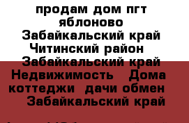 продам дом пгт яблоново Забайкальский край Читинский район - Забайкальский край Недвижимость » Дома, коттеджи, дачи обмен   . Забайкальский край